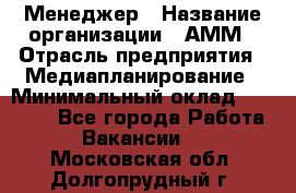Менеджер › Название организации ­ АММ › Отрасль предприятия ­ Медиапланирование › Минимальный оклад ­ 30 000 - Все города Работа » Вакансии   . Московская обл.,Долгопрудный г.